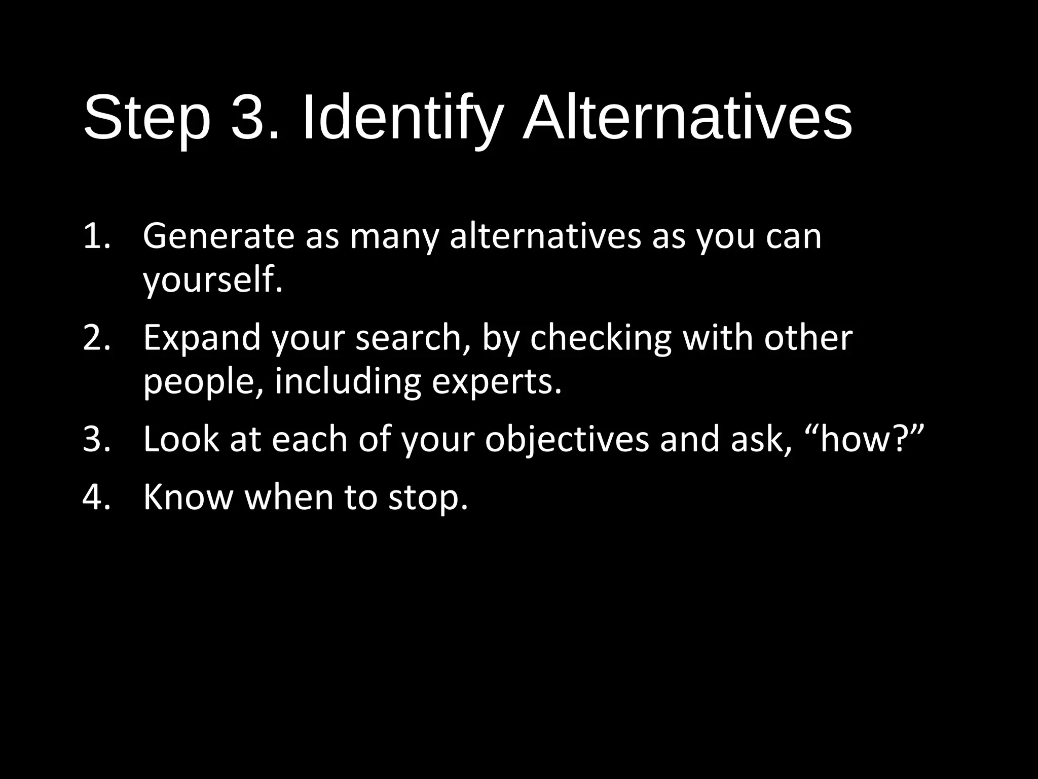 Step 3. Identify Alternatives
1. Generate as many alternatives as you can
yourself.
2. Expand your search, by checking with other
people, including experts.
3. Look at each of your objectives and ask, “how?”
4. Know when to stop.
 