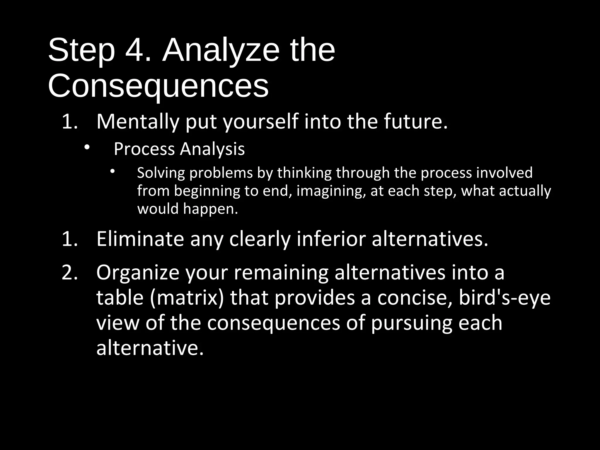 Step 4. Analyze the
Consequences
1. Mentally put yourself into the future.
• Process Analysis
• Solving problems by thinking through the process involved
from beginning to end, imagining, at each step, what actually
would happen.
1. Eliminate any clearly inferior alternatives.
2. Organize your remaining alternatives into a
table (matrix) that provides a concise, bird's-eye
view of the consequences of pursuing each
alternative.
 