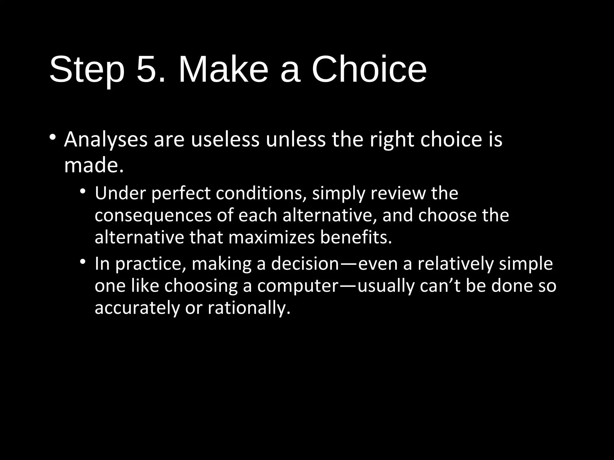 Step 5. Make a Choice
• Analyses are useless unless the right choice is
made.
• Under perfect conditions, simply review the
consequences of each alternative, and choose the
alternative that maximizes benefits.
• In practice, making a decision—even a relatively simple
one like choosing a computer—usually can’t be done so
accurately or rationally.
 