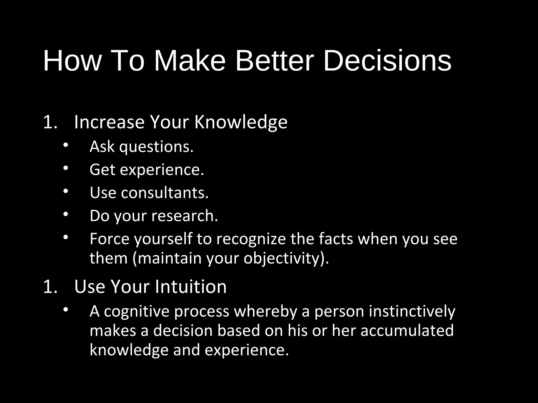 How To Make Better Decisions
1. Increase Your Knowledge
• Ask questions.
• Get experience.
• Use consultants.
• Do your research.
• Force yourself to recognize the facts when you see
them (maintain your objectivity).
1. Use Your Intuition
• A cognitive process whereby a person instinctively
makes a decision based on his or her accumulated
knowledge and experience.
 