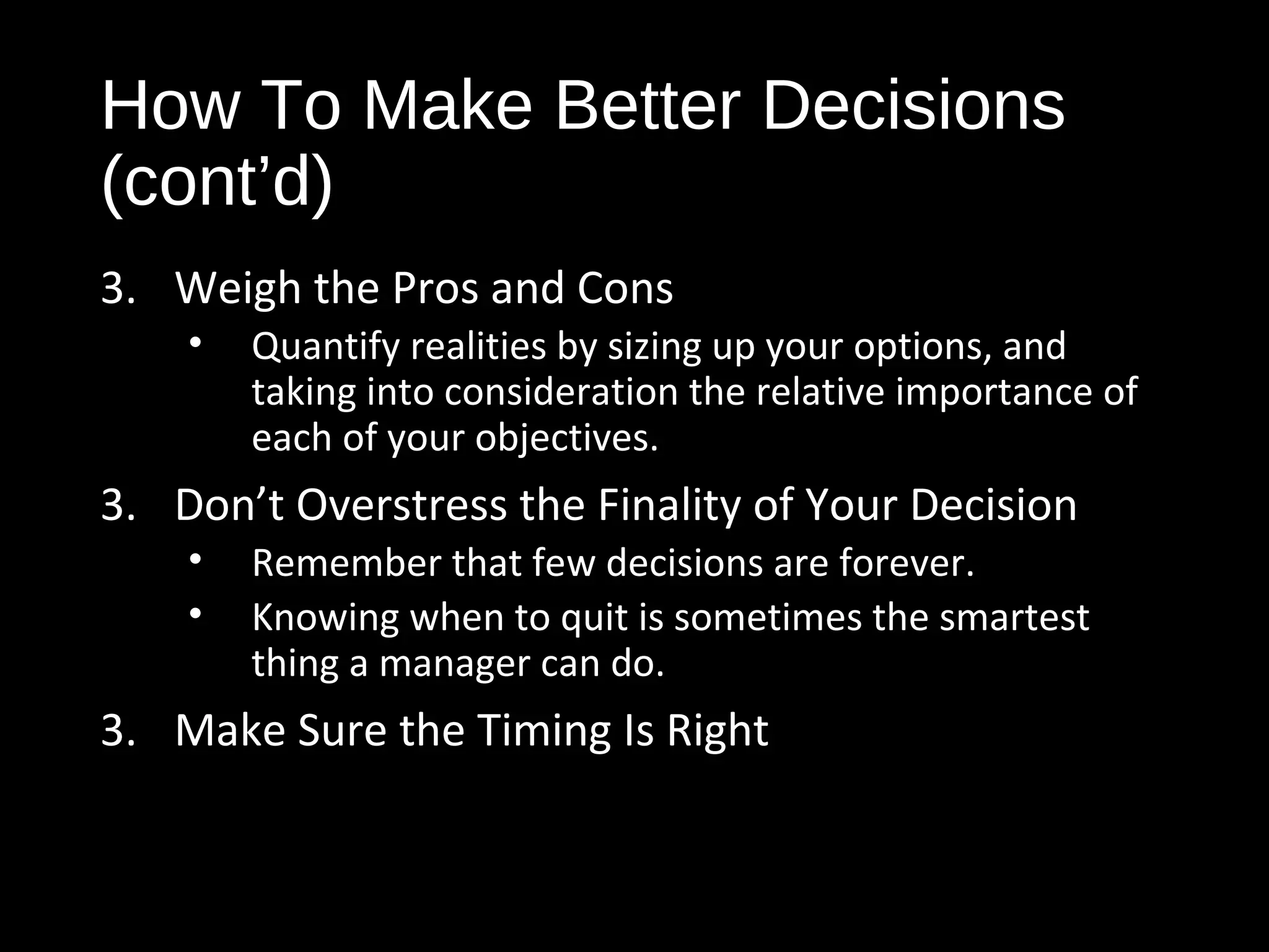 How To Make Better Decisions
(cont’d)
3. Weigh the Pros and Cons
• Quantify realities by sizing up your options, and
taking into consideration the relative importance of
each of your objectives.
3. Don’t Overstress the Finality of Your Decision
• Remember that few decisions are forever.
• Knowing when to quit is sometimes the smartest
thing a manager can do.
3. Make Sure the Timing Is Right
 