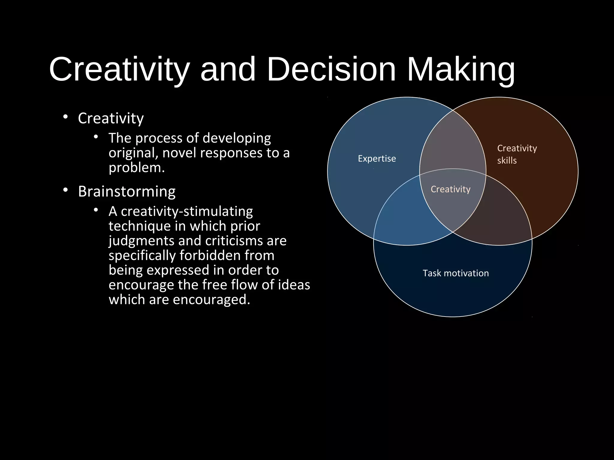 Creativity and Decision Making
• Creativity
• The process of developing
original, novel responses to a
problem.
• Brainstorming
• A creativity-stimulating
technique in which prior
judgments and criticisms are
specifically forbidden from
being expressed in order to
encourage the free flow of ideas
which are encouraged.
Creativity
Task motivation
Creativity
skillsExpertise
 
