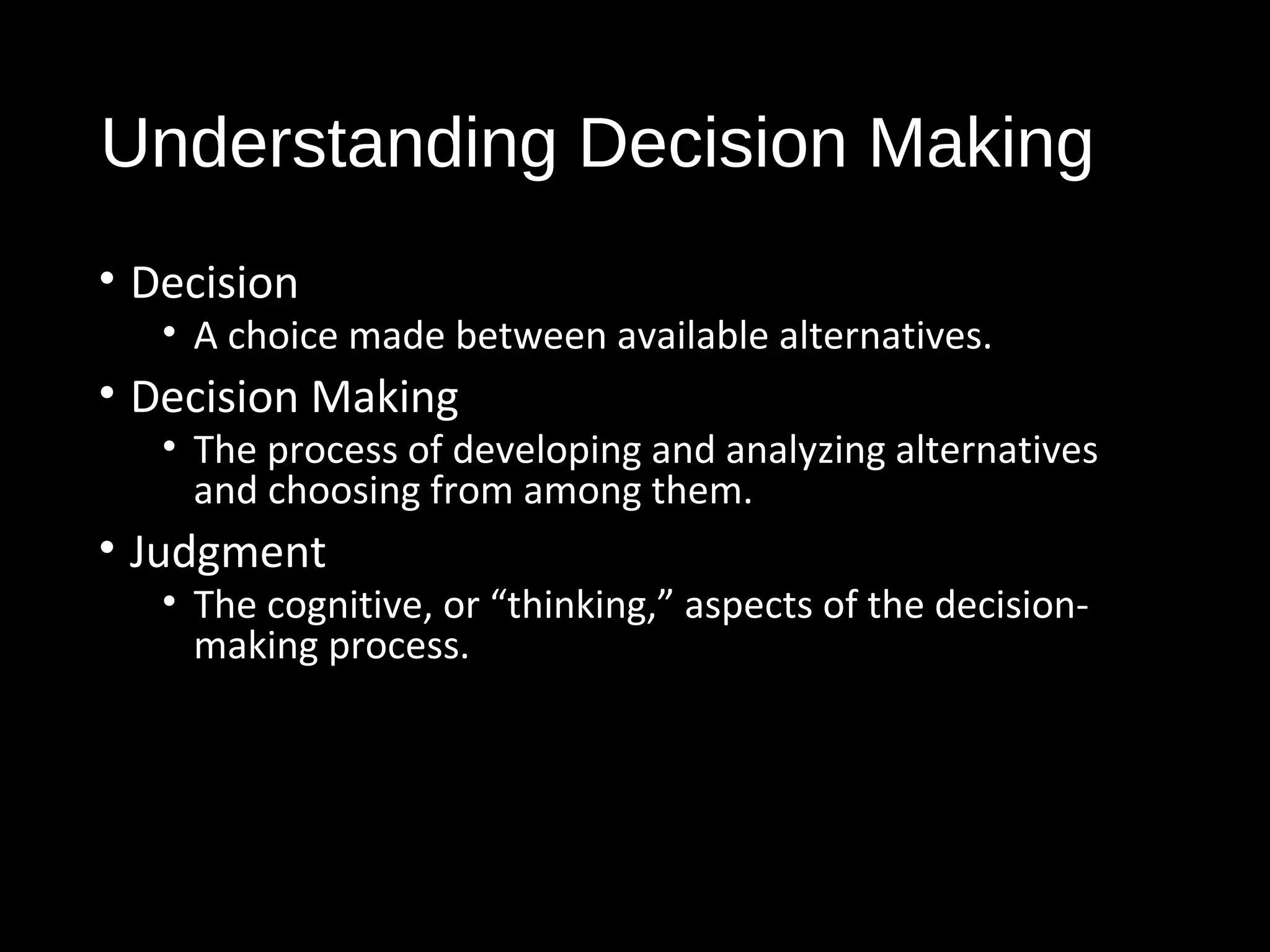 Understanding Decision Making
• Decision
• A choice made between available alternatives.
• Decision Making
• The process of developing and analyzing alternatives
and choosing from among them.
• Judgment
• The cognitive, or “thinking,” aspects of the decision-
making process.
 
