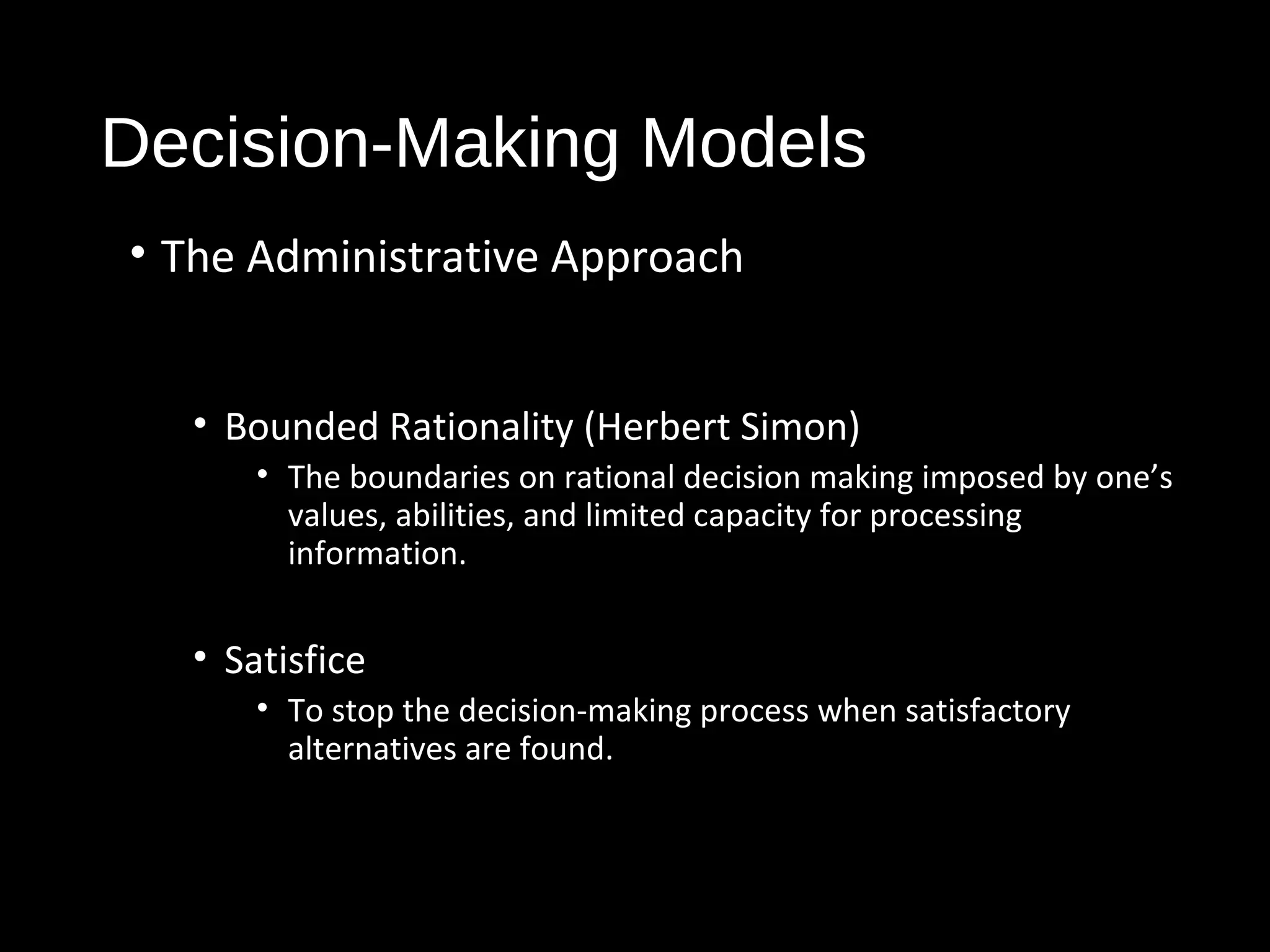 Decision-Making Models
• The Administrative Approach
• Bounded Rationality (Herbert Simon)
• The boundaries on rational decision making imposed by one’s
values, abilities, and limited capacity for processing
information.
• Satisfice
• To stop the decision-making process when satisfactory
alternatives are found.
 