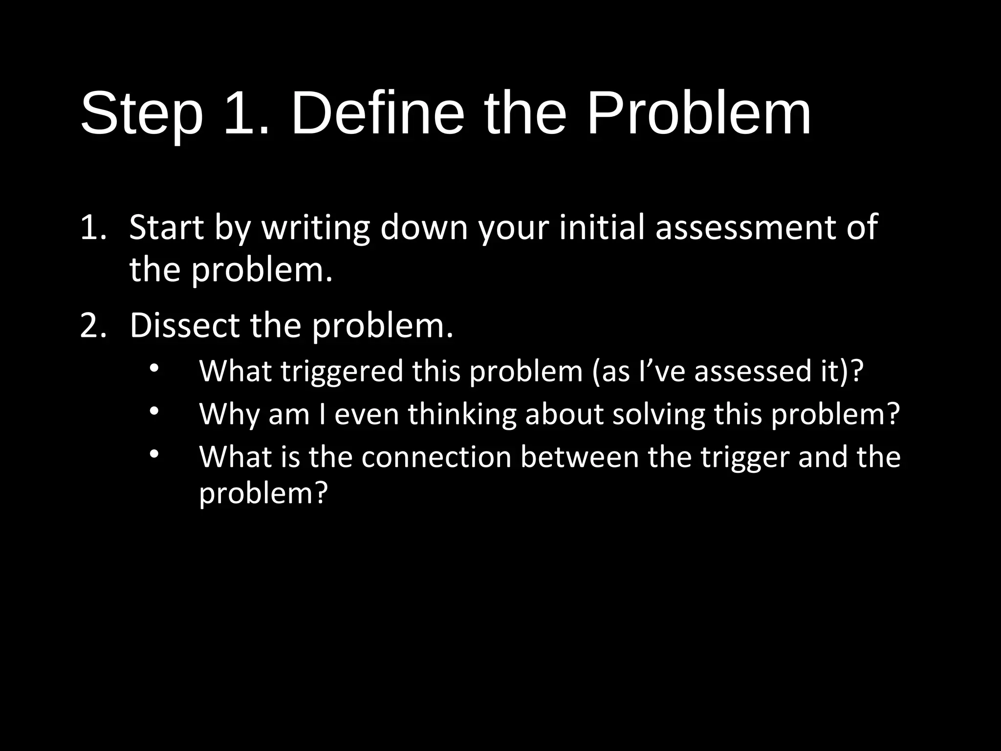 Step 1. Define the Problem
1. Start by writing down your initial assessment of
the problem.
2. Dissect the problem.
• What triggered this problem (as I’ve assessed it)?
• Why am I even thinking about solving this problem?
• What is the connection between the trigger and the
problem?
 