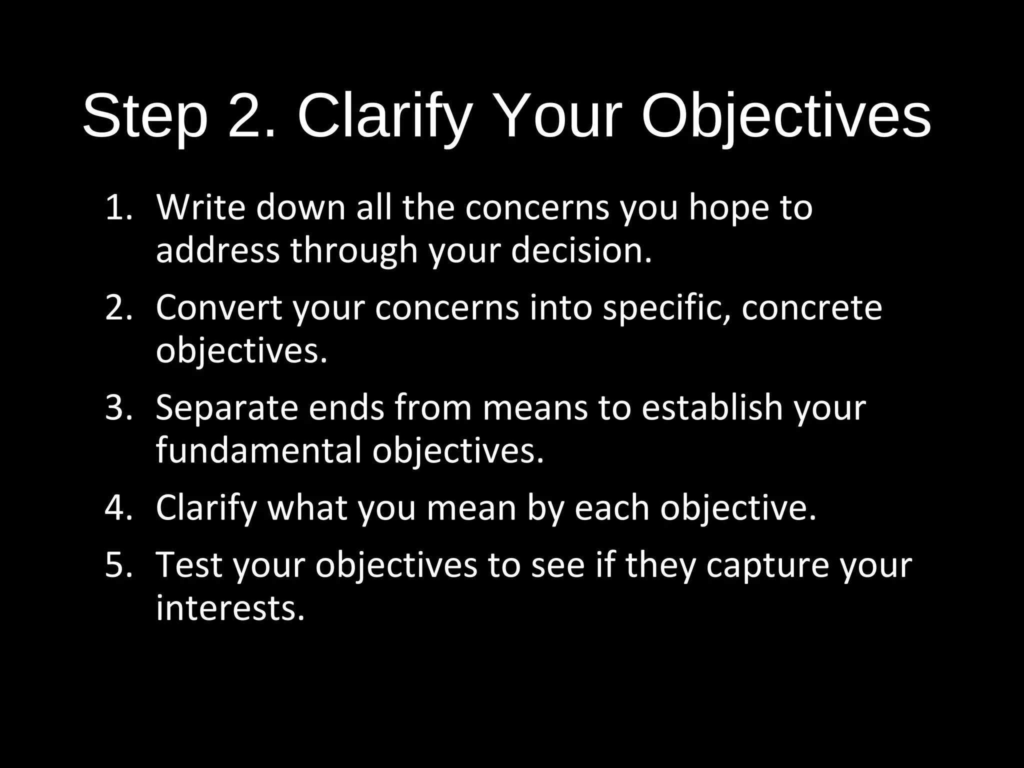 Step 2. Clarify Your Objectives
1. Write down all the concerns you hope to
address through your decision.
2. Convert your concerns into specific, concrete
objectives.
3. Separate ends from means to establish your
fundamental objectives.
4. Clarify what you mean by each objective.
5. Test your objectives to see if they capture your
interests.
 