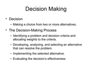 Decision Making
• Decision
  – Making a choice from two or more alternatives.
• The Decision-Making Process
  – Identifying a problem and decision criteria and
    allocating weights to the criteria.
  – Developing, analyzing, and selecting an alternative
    that can resolve the problem.
  – Implementing the selected alternative.
  – Evaluating the decision’s effectiveness.
 