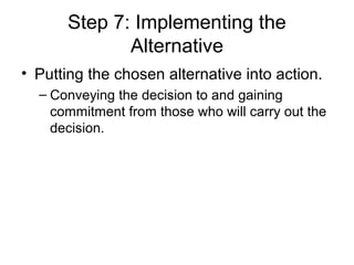 Step 7: Implementing the
             Alternative
• Putting the chosen alternative into action.
  – Conveying the decision to and gaining
    commitment from those who will carry out the
    decision.
 