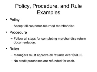 Policy, Procedure, and Rule
              Examples
• Policy
  – Accept all customer-returned merchandise.

• Procedure
  – Follow all steps for completing merchandise return
    documentation.

• Rules
  – Managers must approve all refunds over $50.00.
  – No credit purchases are refunded for cash.
 