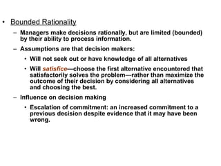 • Bounded Rationality
   – Managers make decisions rationally, but are limited (bounded)
     by their ability to process information.
   – Assumptions are that decision makers:
      • Will not seek out or have knowledge of all alternatives
      • Will satisfice—choose the first alternative encountered that
        satisfactorily solves the problem—rather than maximize the
        outcome of their decision by considering all alternatives
        and choosing the best.
   – Influence on decision making
      • Escalation of commitment: an increased commitment to a
        previous decision despite evidence that it may have been
        wrong.
 