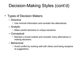 Decision-Making Styles (cont’d)

• Types of Decision Makers
  – Directive
     • Use minimal information and consider few alternatives.
  – Analytic
     • Make careful decisions in unique situations.
  – Conceptual
     • Maintain a broad outlook and consider many alternatives in
       making decisions.
  – Behavioral
     • Avoid conflict by working well with others and being receptive
       to suggestions.
 