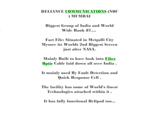 RELIANCE COMMUNICATIONS (NOC
          ) MUMBAI

  Biggest Group of India and World
          Wide Rank 87.... 

 Fact File: Situated in Metgalli City
Mysore its Worlds 2nd Biggest Screen
           just after NASA.

Mainly Built to have look into Fiber
Optic Cable laid down all over India .

It mainly used By Fault Detection and
        Quick Response Cell .

The facility has some of World's finest
  Technologies attached within it .

 It has fully functional Helipad too...
 
