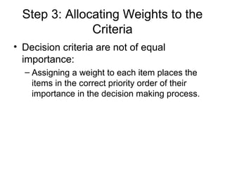 Step 3: Allocating Weights to the
               Criteria
• Decision criteria are not of equal
  importance:
  – Assigning a weight to each item places the
    items in the correct priority order of their
    importance in the decision making process.
 