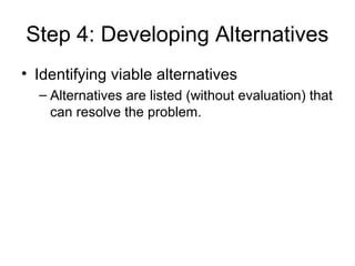 Step 4: Developing Alternatives
• Identifying viable alternatives
  – Alternatives are listed (without evaluation) that
    can resolve the problem.
 