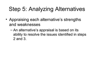 Step 5: Analyzing Alternatives
• Appraising each alternative’s strengths
  and weaknesses
  – An alternative’s appraisal is based on its
    ability to resolve the issues identified in steps
    2 and 3.
 