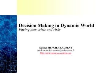 Decision Making in Dynamic World
Facing new crisis and risks
Eunika MERCIER-LAURENT
eunika.mercier-laurent@univ-reims.fr
http://innovation-ecosystems.eu
 