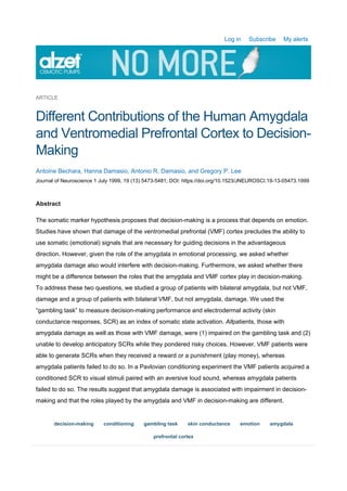 Log in Subscribe My alerts
ARTICLE
Different Contributions of the Human Amygdala
and Ventromedial Prefrontal Cortex to Decision-
Making
Antoine Bechara, Hanna Damasio, Antonio R. Damasio, and Gregory P. Lee
Journal of Neuroscience 1 July 1999, 19 (13) 5473-5481; DOI: https://doi.org/10.1523/JNEUROSCI.19-13-05473.1999
Abstract
The somatic marker hypothesis proposes that decision-making is a process that depends on emotion.
Studies have shown that damage of the ventromedial prefrontal (VMF) cortex precludes the ability to
use somatic (emotional) signals that are necessary for guiding decisions in the advantageous
direction. However, given the role of the amygdala in emotional processing, we asked whether
amygdala damage also would interfere with decision-making. Furthermore, we asked whether there
might be a difference between the roles that the amygdala and VMF cortex play in decision-making.
To address these two questions, we studied a group of patients with bilateral amygdala, but not VMF,
damage and a group of patients with bilateral VMF, but not amygdala, damage. We used the
“gambling task” to measure decision-making performance and electrodermal activity (skin
conductance responses, SCR) as an index of somatic state activation. Allpatients, those with
amygdala damage as well as those with VMF damage, were (1) impaired on the gambling task and (2)
unable to develop anticipatory SCRs while they pondered risky choices. However, VMF patients were
able to generate SCRs when they received a reward or a punishment (play money), whereas
amygdala patients failed to do so. In a Pavlovian conditioning experiment the VMF patients acquired a
conditioned SCR to visual stimuli paired with an aversive loud sound, whereas amygdala patients
failed to do so. The results suggest that amygdala damage is associated with impairment in decision-
making and that the roles played by the amygdala and VMF in decision-making are different.
decision-making conditioning gambling task skin conductance emotion amygdala
prefrontal cortex
 