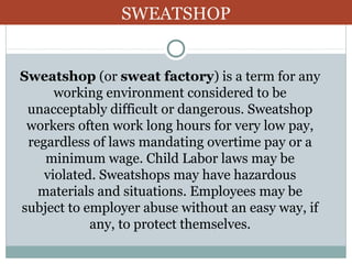 SWEATSHOP

Sweatshop (or sweat factory) is a term for any
working environment considered to be
unacceptably difficult or dangerous. Sweatshop
workers often work long hours for very low pay,
regardless of laws mandating overtime pay or a
minimum wage. Child Labor laws may be
violated. Sweatshops may have hazardous
materials and situations. Employees may be
subject to employer abuse without an easy way, if
any, to protect themselves.

 