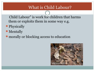 What is Child Labour?
Child Labour” is work for children that harms
them or exploits them in some way e.g.
Physically
Mentally
morally or blocking access to education

 