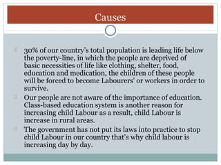 Causes
30% of our country’s total population is leading life below
the poverty-line, in which the people are deprived of
basic necessities of life like clothing, shelter, food,
education and medication, the children of these people
will be forced to become Labourers' or workers in order to
survive.
 Our people are not aware of the importance of education.
Class-based education system is another reason for
increasing child Labour as a result, child Labour is
increase in rural areas.
 The government has not put its laws into practice to stop
child Labour in our country that’s why child labour is
increasing day by day.


 