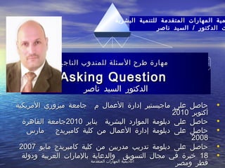 ‫المتقدمة‬ ‫المهارات‬ ‫أكاديمية‬‫المتقدمة‬ ‫المهارات‬ ‫أكاديمية‬
‫ناصر‬ ‫السيد‬ ‫الدكتور‬‫ناصر‬ ‫السيد‬ ‫الدكتور‬
•‫المريكية‬ ‫ميزوري‬ ‫جامعة‬ ‫م‬ ‫العمال‬ ‫إدارة‬ ‫ماجيستير‬ ‫على‬ ‫حاصل‬‫المريكية‬ ‫ميزوري‬ ‫جامعة‬ ‫م‬ ‫العمال‬ ‫إدارة‬ ‫ماجيستير‬ ‫على‬ ‫حاصل‬
‫أكتوبر‬‫أكتوبر‬20102010
•‫يناير‬ ‫البشرية‬ ‫الموارد‬ ‫دبلومة‬ ‫على‬ ‫حاصل‬‫يناير‬ ‫البشرية‬ ‫الموارد‬ ‫دبلومة‬ ‫على‬ ‫حاصل‬20102010‫القاهرة‬ ‫جامعة‬‫القاهرة‬ ‫جامعة‬
•‫كامبريدج‬ ‫كلية‬ ‫من‬ ‫العمال‬ ‫إدارة‬ ‫دبلومة‬ ‫على‬ ‫حاصل‬‫كامبريدج‬ ‫كلية‬ ‫من‬ ‫العمال‬ ‫إدارة‬ ‫دبلومة‬ ‫على‬ ‫حاصل‬‫مارس‬‫مارس‬
20082008
•‫مايو‬ ‫كامبريدج‬ ‫كلية‬ ‫من‬ ‫مدربين‬ ‫تدريب‬ ‫دبلومة‬ ‫على‬ ‫حاصل‬‫مايو‬ ‫كامبريدج‬ ‫كلية‬ ‫من‬ ‫مدربين‬ ‫تدريب‬ ‫دبلومة‬ ‫على‬ ‫حاصل‬20072007
•1818‫ودولة‬ ‫العربية‬ ‫بالمارات‬ ‫والدعاية‬ ‫التسويق‬ ‫مجال‬ ‫في‬ ‫خبرة‬‫ودولة‬ ‫العربية‬ ‫بالمارات‬ ‫والدعاية‬ ‫التسويق‬ ‫مجال‬ ‫في‬ ‫خبرة‬
‫ومصر‬ ‫قطر‬‫ومصر‬ ‫قطر‬
‫البشرية‬ ‫للتنمية‬ ‫المتقدمة‬ ‫المهارات‬ ‫مية‬
/‫ناصر‬ ‫السيد‬ ‫الدكتور‬ ‫ت‬
‫الناجح‬ ‫للمندوب‬ ‫السئلة‬ ‫طرح‬ ‫مهارة‬‫الناجح‬ ‫للمندوب‬ ‫السئلة‬ ‫طرح‬ ‫مهارة‬
Asking QuestionAsking Question
 