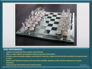 HIGH PERFORMERS…
• Collects and organizes data quickly and intuitively
• Able to make realistic assumptions without extensive information
• Initiates action promptly, despite uncertainty of outcome; makes the best decision possible at any given point
in time
• Makes quick decisions based on the best data available, backed up with intuitive experience in urgent
situations
• Separates key information from irrelevant data © GrowthPlay