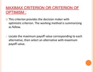 MAXIMAX CRITERION OR CRITERION OF
OPTIMISM :
 This criterion provides the decision maker with
optimistic criterion. The working method is summarizing
as follow.
 Locate the maximum payoff value corresponding to each
alternative, then select an alternative with maximum
payoff value.
 