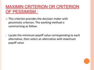 MAXIMIN CRITERION OR CRITERION
OF PESSIMISM :
 This criterion provides the decision maker with
pessimistic criterion. The working method is
summarizing as follow.
 Locate the minimum payoff value corresponding to each
alternative, then select an alternative with maximum
payoff value
 