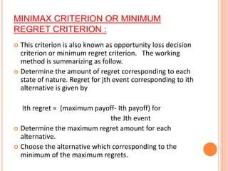 MINIMAX CRITERION OR MINIMUM
REGRET CRITERION :
 This criterion is also known as opportunity loss decision
criterion or minimum regret criterion. The working
method is summarizing as follow.
 Determine the amount of regret corresponding to each
state of nature. Regret for jth event corresponding to ith
alternative is given by
Ith regret = (maximum payoff- Ith payoff) for
the Jth event
 Determine the maximum regret amount for each
alternative.
 Choose the alternative which corresponding to the
minimum of the maximum regrets.
 