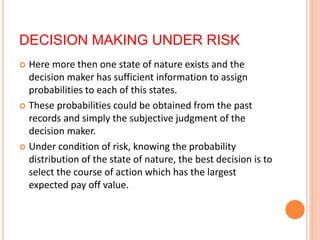 DECISION MAKING UNDER RISK
 Here more then one state of nature exists and the
decision maker has sufficient information to assign
probabilities to each of this states.
 These probabilities could be obtained from the past
records and simply the subjective judgment of the
decision maker.
 Under condition of risk, knowing the probability
distribution of the state of nature, the best decision is to
select the course of action which has the largest
expected pay off value.
 