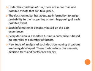  Under the condition of risk, there are more than one
possible events that can take place.
 The decision maker has adequate information to assign
probability to the happening or non- happening of each
possible event.
 Such information is generally based on the past
experience.
 Every decision in a modern business enterprise is based
on interplay of a number of factors.
 New tools of analysis of such decision making situations
are being developed. These tools include risk analysis,
decision trees and preference theory.
 