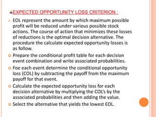 EXPECTED OPPORTUNITY LOSS CRITERION :
 EOL represent the amount by which maximum possible
profit will be reduced under various possible stock
actions. The course of action that minimizes these losses
of reductions is the optimal decision alternative. The
procedure the calculate expected opportunity losses is
as follow.
 Prepare the conditional profit table for each decision
event combination and write associated probabilities.
 Foe each event determine the conditional opportunity
loss (COL) by subtracting the payoff from the maximum
payoff for that event.
 Calculate the expected opportunity loss for each
decision alternative by multiplying the COL’s by the
associated probabilities and then adding the value.
 Select the alternative that yields the lowest EOL.
 