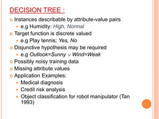 DECISION TREE :
 Instances describable by attribute-value pairs
 e.g Humidity: High, Normal
 Target function is discrete valued
 e.g Play tennis; Yes, No
 Disjunctive hypothesis may be required
 e.g Outlook=Sunny  Wind=Weak
 Possibly noisy training data
 Missing attribute values
 Application Examples:
 Medical diagnosis
 Credit risk analysis
 Object classification for robot manipulator (Tan
1993)
 