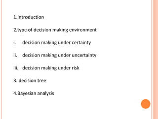 1.Introduction
2.type of decision making environment
i. decision making under certainty
ii. decision making under uncertainty
iii. decision making under risk
3. decision tree
4.Bayesian analysis
 