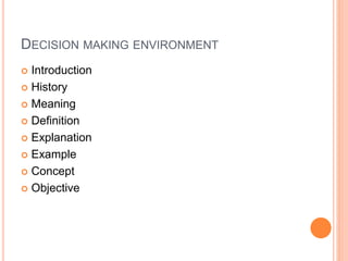 DECISION MAKING ENVIRONMENT
 Introduction
 History
 Meaning
 Definition
 Explanation
 Example
 Concept
 Objective
 