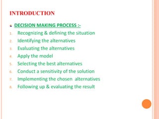 INTRODUCTION
DECISION MAKING PROCESS :-
1. Recognizing & defining the situation
2. Identifying the alternatives
3. Evaluating the alternatives
4. Apply the model
5. Selecting the best alternatives
6. Conduct a sensitivity of the solution
7. Implementing the chosen alternatives
8. Following up & evaluating the result
 