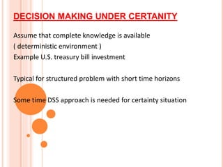 DECISION MAKING UNDER CERTANITY
Assume that complete knowledge is available
( deterministic environment )
Example U.S. treasury bill investment
Typical for structured problem with short time horizons
Some time DSS approach is needed for certainty situation
 