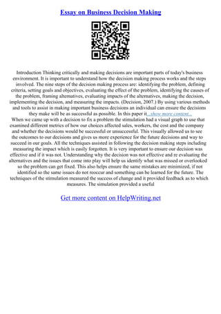 Essay on Business Decision Making
Introduction Thinking critically and making decisions are important parts of today's business
environment. It is important to understand how the decision making process works and the steps
involved. The nine steps of the decision making process are: identifying the problem, defining
criteria, setting goals and objectives, evaluating the effect of the problem, identifying the causes of
the problem, framing alternatives, evaluating impacts of the alternatives, making the decision,
implementing the decision, and measuring the impacts. (Decision, 2007.) By using various methods
and tools to assist in making important business decisions an individual can ensure the decisions
they make will be as successful as possible. In this paper it...show more content...
When we came up with a decision to fix a problem the stimulation had a visual graph to use that
examined different metrics of how our choices affected sales, workers, the cost and the company
and whether the decisions would be successful or unsuccessful. This visually allowed us to see
the outcomes to our decisions and gives us more experience for the future decisions and way to
succeed in our goals. All the techniques assisted in following the decision making steps including
measuring the impact which is easily forgotten. It is very important to ensure our decision was
effective and if it was not. Understanding why the decision was not effective and re evaluating the
alternatives and the issues that come into play will help us identify what was missed or overlooked
so the problem can get fixed. This also helps ensure the same mistakes are minimized, if not
identified so the same issues do not reoccur and something can be learned for the future. The
techniques of the stimulation measured the success of change and it provided feedback as to which
measures. The simulation provided a useful
Get more content on HelpWriting.net
 