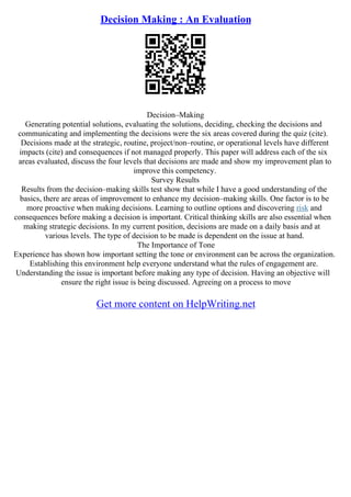 Decision Making : An Evaluation
Decision–Making
Generating potential solutions, evaluating the solutions, deciding, checking the decisions and
communicating and implementing the decisions were the six areas covered during the quiz (cite).
Decisions made at the strategic, routine, project/non–routine, or operational levels have different
impacts (cite) and consequences if not managed properly. This paper will address each of the six
areas evaluated, discuss the four levels that decisions are made and show my improvement plan to
improve this competency.
Survey Results
Results from the decision–making skills test show that while I have a good understanding of the
basics, there are areas of improvement to enhance my decision–making skills. One factor is to be
more proactive when making decisions. Learning to outline options and discovering risk and
consequences before making a decision is important. Critical thinking skills are also essential when
making strategic decisions. In my current position, decisions are made on a daily basis and at
various levels. The type of decision to be made is dependent on the issue at hand.
The Importance of Tone
Experience has shown how important setting the tone or environment can be across the organization.
Establishing this environment help everyone understand what the rules of engagement are.
Understanding the issue is important before making any type of decision. Having an objective will
ensure the right issue is being discussed. Agreeing on a process to move
Get more content on HelpWriting.net
 
