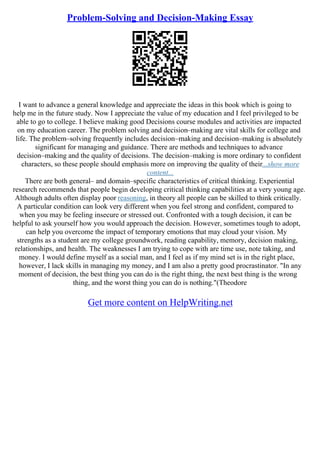 Problem-Solving and Decision-Making Essay
I want to advance a general knowledge and appreciate the ideas in this book which is going to
help me in the future study. Now I appreciate the value of my education and I feel privileged to be
able to go to college. I believe making good Decisions course modules and activities are impacted
on my education career. The problem solving and decision–making are vital skills for college and
life. The problem–solving frequently includes decision–making and decision–making is absolutely
significant for managing and guidance. There are methods and techniques to advance
decision–making and the quality of decisions. The decision–making is more ordinary to confident
characters, so these people should emphasis more on improving the quality of their...show more
content...
There are both general– and domain–specific characteristics of critical thinking. Experiential
research recommends that people begin developing critical thinking capabilities at a very young age.
Although adults often display poor reasoning, in theory all people can be skilled to think critically.
A particular condition can look very different when you feel strong and confident, compared to
when you may be feeling insecure or stressed out. Confronted with a tough decision, it can be
helpful to ask yourself how you would approach the decision. However, sometimes tough to adopt,
can help you overcome the impact of temporary emotions that may cloud your vision. My
strengths as a student are my college groundwork, reading capability, memory, decision making,
relationships, and health. The weaknesses I am trying to cope with are time use, note taking, and
money. I would define myself as a social man, and I feel as if my mind set is in the right place,
however, I lack skills in managing my money, and I am also a pretty good procrastinator. "In any
moment of decision, the best thing you can do is the right thing, the next best thing is the wrong
thing, and the worst thing you can do is nothing."(Theodore
Get more content on HelpWriting.net
 