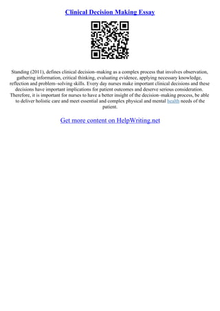 Clinical Decision Making Essay
Standing (2011), defines clinical decision–making as a complex process that involves observation,
gathering information, critical thinking, evaluating evidence, applying necessary knowledge,
reflection and problem–solving skills. Every day nurses make important clinical decisions and these
decisions have important implications for patient outcomes and deserve serious consideration.
Therefore, it is important for nurses to have a better insight of the decision–making process, be able
to deliver holistic care and meet essential and complex physical and mental health needs of the
patient.
Get more content on HelpWriting.net
 
