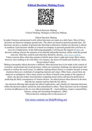 Ethical Decision Making Essay
Ethical Decision–Making
Critical Thinking: Strategies in Decision Making
Ethical Decision–Making
In today's business and personal world, ethical decisions are made on a daily basis. Most of these
decisions are based on company ground rules. The others are based on personal ground rules. All
decisions can have a number of ground rules that help us determine whether our decision is ethical
or unethical. Each decision whether it is based on company or personal ground rules will have its
own set of implications. In the following paragraphs I will discuss the impacts of ethics on
decision–making, discuss the elements of an ethically defensible decision, define what the ground
rules are; what they could be and what they should be, discuss...show more content...
Values concern ethics when they pertain to beliefs about what is right and wrong. Most values,
however, have nothing to do with ethics. For instance, the desire for health and wealth are values,
but not ethical values.
Making consistently ethical decisions is difficult. Most decisions have to be made in the context of
economic, professional and social pressures, which can sometimes challenge our ethical goals and
conceal or confuse the moral issues. In addition, making ethical choices is complex because in many
situations there are a multitude of competing interests and values. Other times, crucial facts are
unknown or ambiguous. Since many actions are likely to benefit some people at the expense of
others, the decision maker must prioritize competing moral claims and must be proficient at
predicting the likely consequences of various choices. An ethical person often chooses to do more
than the law requires and less than the law allows.
Any decision affecting other people has ethical implications, and virtually all–important decisions
reflect the decision maker's sensitivity and commitment to ethics. These decisions can be evaluated
in terms of adherence to the six core ethical principles В— trustworthiness, respect, responsibility,
fairness, caring and citizenship (Josephson's, 2002).
Ethical decision–making refers to the process of
Get more content on HelpWriting.net
 