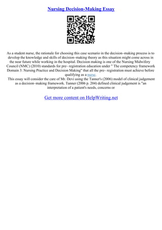 Nursing Decision-Making Essay
As a student nurse, the rationale for choosing this case scenario in the decision–making process is to
develop the knowledge and skills of decision–making theory as this situation might come across in
the near future while working in the hospital. Decision making is one of the Nursing Midwifery
Council (NMC) (2010) standards for pre– registration education under " The competency framework
Domain 3: Nursing Practice and Decision Making" that all the pre– registration must achieve before
qualifying as a nurse.
This essay will consider the care of Mr. Devi using the Tanner's (2006) model of clinical judgement
as a decision–making framework. Tanner (2006 p. 204) defined clinical judgement is "an
interpretation of a patient's needs, concerns or
Get more content on HelpWriting.net
 