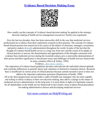 Evidence Based Decision Making Essay
How readily can the concepts of 'evidence–based decision making' be applied in the strategic
decision making of health service management executives? Justify your arguments.
Over the last two decades, there has been noteworthy shift in the way that medicinal services
professional use evidence from their exploratory research in their practice. The concept of evidence
based clinical practice has turned out to be a piece of the dialect of clinicians, managers, researchers
and policy makers in health administration throughout the world. In spite of the fact that the
thought of evidence based health service is a long way from new and the extent of its uptake in
clinical practice is uneven, the dissemination and appropriation of the thoughts connected with
evidence base medicinal services during the twentieth century give a noteworthy demonstration of
their power and their significance to the present issues and challenges of health services frameworks
in many countries (Davis & Nutley, 1999).
Evidence...show more content...
The imposition of evidence based guidelines devalues and subverts the individual clinical aptitude
and overlooks differences in patients' desire and valuations of distinctive treatment choices. Research
base is insufficient in various areas of clinical practice because current research is poor or does not
address the important exploration questions (Department of health, 1998).
All in all, these progressions not just make a cadre of health care managers who are more capable
and willing to utilize evidence in their own decision making, thus add to a change in the nature of
medicinal services administration. In the long term, it is most likely in light of a legitimate concern
for all stakeholders in the health service framework to have better, more evidence based procedures
for making administrative choices and developing medicinal services
Get more content on HelpWriting.net
 