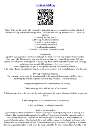 Decision Making
Ques: What are the reason why two perfect individual are never two perfect couples. with the 7
decision making process solve the problem. The 7 decision making processes are: 1. Define the
problem
2. Identify limiting factors
3. Develop potential alternatives
4. Analyze the alternatives
5. Select the best alternatives
6. Implement the decision
7. Establish a control and evaluation system
Introduction
A perfect marriage may be an illusion although the people involve may be perfect individual in
their own right. This situation may arise because the two may be considered as two different
captains who have now come together to pilot a ship. Each comes on board with their own ideology
and conceptions; as such differences are...show more content...
The willingness on the part of both parties to accept that there is a problem c.
If the parties do not consent to arriving at a solution no head way will be made in resolving the issue.
Develop potential alternatives
The next step requires that the woman considers the potential alternatives available to her in
resolving the problem. Options available may be varied. They may include:
1. Courage to bring to the notice of the husband her feelings
2. Discuss the problem with a friend of the husband
3. Bring the problem to the notice of the senior minister of the gospel whom the husband respects so
much.
4. Make the parents of the husband aware of the situation
5. Seek the help of a professional counselor
Analyze the alternatives
A good analysis of the alternatives or option available has a corresponding result in arriving at a
solution. The aim is to find answers to the problem. The problem at hand for example involves
two different individual. To select the best way to resolve the issue, it is important the wife
acknowledges the nature of the husband. How well will he respond it a third party is brought in to
help resolve the problem? For instance, if the man has develop an attitude of ignoring in woman in
the house, approaching him to talk about the issue will not be the best solution. However if he is the
 