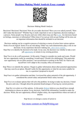 Decision-Making Model Analysis Essay example
Decision–Making Model Analysis
Decisions! Decisions! Decisions! How do you make decisions? Have you ever asked yourself, "How
did I make that decision?" Whether big or small, important or not so important, decision making is
a process. Some people way the pros and cons while others may just flip a coin. Are decisions based
on feelings, outcomes or information? Often times if we just go with our gut feeling will be miss out
on important information that should be included in our decision.
Decision–making can be a cognitive process of selecting a course of action form various options.
Some of us are logical. Some of us are risk taking. Either way such characteristics play a role in our
decisions. In my experience decision–making can...show more content...
Step One is to identify the decision to be made. In my case, the decision was whether to take a new
job opportunity or remain in my existing position.
Step Two is to do a self assessment. At this point, I began to consider my needs and wants. Would
the new opportunity really be something I would enjoy? Would it be challenging? This particular
new opportunity was an office position. I am accustomed to working in the field. So I had to ask
myself how will I adapt to the everyday office environment.
Step Three is to identify the options. I began to gather information about other potential opportunities
that may soon be an option. Should I settle for this opportunity or what for one more suitable for
me, is a question I proposed to myself.
Step Four is to gather information and data. I reviewed the salary potential of the job opportunity. I
considered the current salary and potential future salary increase.
Step Five is to evaluate options that will solve the problem. In trying to make my decision, I listed
the pros and cons. I thought about the potential disadvantages of leaving my current position.
Step Six is to select on of the options. At this point, Roberts believes you should have enough
information to choose an option. In my decision, I had all the information I needed to make my
decision. While, the new opportunity offered a higher salary, the responsibilities where not tasks of
interest.
Step Seven is to design a course of action to
Get more content on HelpWriting.net
 