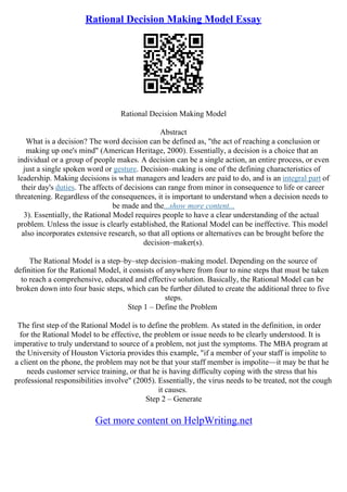 Rational Decision Making Model Essay
Rational Decision Making Model
Abstract
What is a decision? The word decision can be defined as, "the act of reaching a conclusion or
making up one's mind" (American Heritage, 2000). Essentially, a decision is a choice that an
individual or a group of people makes. A decision can be a single action, an entire process, or even
just a single spoken word or gesture. Decision–making is one of the defining characteristics of
leadership. Making decisions is what managers and leaders are paid to do, and is an integral part of
their day's duties. The affects of decisions can range from minor in consequence to life or career
threatening. Regardless of the consequences, it is important to understand when a decision needs to
be made and the...show more content...
3). Essentially, the Rational Model requires people to have a clear understanding of the actual
problem. Unless the issue is clearly established, the Rational Model can be ineffective. This model
also incorporates extensive research, so that all options or alternatives can be brought before the
decision–maker(s).
The Rational Model is a step–by–step decision–making model. Depending on the source of
definition for the Rational Model, it consists of anywhere from four to nine steps that must be taken
to reach a comprehensive, educated and effective solution. Basically, the Rational Model can be
broken down into four basic steps, which can be further diluted to create the additional three to five
steps.
Step 1 – Define the Problem
The first step of the Rational Model is to define the problem. As stated in the definition, in order
for the Rational Model to be effective, the problem or issue needs to be clearly understood. It is
imperative to truly understand to source of a problem, not just the symptoms. The MBA program at
the University of Houston Victoria provides this example, "if a member of your staff is impolite to
a client on the phone, the problem may not be that your staff member is impolite––it may be that he
needs customer service training, or that he is having difficulty coping with the stress that his
professional responsibilities involve" (2005). Essentially, the virus needs to be treated, not the cough
it causes.
Step 2 – Generate
Get more content on HelpWriting.net
 