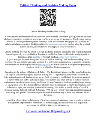 Critical Thinking and Decision Making Essay
Critical Thinking and Decision Making
In the corporate environment critical decisions must be made, sometimes quickly, whether because
of changes in market conditions, corporate profits, or corporate performances. The decision–making
process is vital to good management in today's work environment. This paper will examine the
relationship between critical thinking and the decision making process, explain what the textbook
authors believe, and relate how both apply to today's workplace.
Critical thinking involves the ability to weigh evidence, examine arguments, and construct rational
bases for generally accepted beliefs. In order to establish a theoretical basis for studying critical
thinking, a great quantity of research has been...show more content...
A good manager does not distinguish between "critical thinking" and "decision–making" when
working. He uses both to arrive at a solution. It is only when analyzing how to come to a specific
decision that he must employ critical thinking skills so that he does not allow personal prejudices,
emotions, or stress to affect his thinking processes.
According to the authors of Whatever It Takes– The Realities of Managerial Decision Making, the
six steps to critical thinking and decision making are: "1) a problem is defined and isolated, 2)
information is gathered, 3) alternatives are set forth, 4) an end is established, 5) means are created
to achieve the end, and 6) a choice is made." The authors say when applied in today's business
environment, the six steps are mostly ineffective because "executive decision–making is not a series
of single linier acts." It is the interference of many other factors (such as murky information, poor
information input, and multiple problems intersecting) that makes scientific study of real–life
decision–making difficult. (McCall & Kaplan, 1990, pg xvii – xviii) Therefore, the authors suggest
case study and specific dissection of past decisions is the best way to learn how to make future
decisions.
In my field of work (currently training of teaching personnel), decisions must be made as to time
management, importance of curriculum vs. methodology, and allocation of skill acquisition
importance. In addition, two corporations are my
Get more content on HelpWriting.net
 