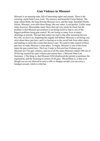 Gun Violence in Missouri
Missouri is an amazing state, full of interesting sights and sounds. There is the
towering, metal Saint Louis Arch. The massive and beautiful Union Station. The
large wheat fields, the long flowing Missouri river, and the large, beautiful Ozarks
forests. Missouri, even after these things, like any states, is not perfect. Unlike some
states however, Missourihas many flaws that can very easily be fixed, but the
problem is that Missouri government is not doing much to stop it, one of the
biggest problems being gun control. We are losing so many lives in major
shootings at schools. The part that makes me mad is that after mourning the loss
for a bit, we move on, forgetting the tragedy left behind. Missouri is not being very
strict about these gun laws, and it is hurting us in the social look from other states,
and making us seem like a state that doesn t care. We need to take control of these
gun laws to make Missouri a safer place. To begin, Missouri is one of the worst
states for gun control laws. The Law Center to Prevent Gun Violence gave
Missouri an F for gun violence, and out of all the states Missouri ranked 39th out of
50 having enacted few gun violence prevention laws. ( Missouri State Law
Summary. ) The thing is, that Missouri HAS disallowed the permit to purchase, the
registration, and the licensing to owners of all guns. The problem is, is that even
though you are not allowed to carry a rifle or shotgun around, you can carry a
handgun around, which is what has
 