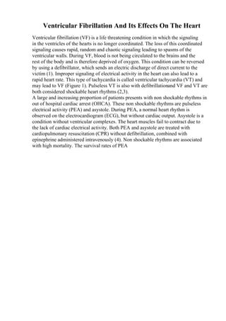 Ventricular Fibrillation And Its Effects On The Heart
Ventricular fibrillation (VF) is a life threatening condition in which the signaling
in the ventricles of the hearts is no longer coordinated. The loss of this coordinated
signaling causes rapid, random and chaotic signaling leading to spasms of the
ventricular walls. During VF, blood is not being circulated to the brains and the
rest of the body and is therefore deprived of oxygen. This condition can be reversed
by using a defibrillator, which sends an electric discharge of direct current to the
victim (1). Improper signaling of electrical activity in the heart can also lead to a
rapid heart rate. This type of tachycardia is called ventricular tachycardia (VT) and
may lead to VF (Figure 1). Pulseless VT is also with defibrillationand VF and VT are
both considered shockable heart rhythms (2,3).
A large and increasing proportion of patients presents with non shockable rhythms in
out of hospital cardiac arrest (OHCA). These non shockable rhythms are pulseless
electrical activity (PEA) and asystole. During PEA, a normal heart rhythm is
observed on the electrocardiogram (ECG), but without cardiac output. Asystole is a
condition without ventricular complexes. The heart muscles fail to contract due to
the lack of cardiac electrical activity. Both PEA and asystole are treated with
cardiopulmonary resuscitation (CPR) without defibrillation, combined with
epinephrine administered intravenously (4). Non shockable rhythms are associated
with high mortality. The survival rates of PEA
 